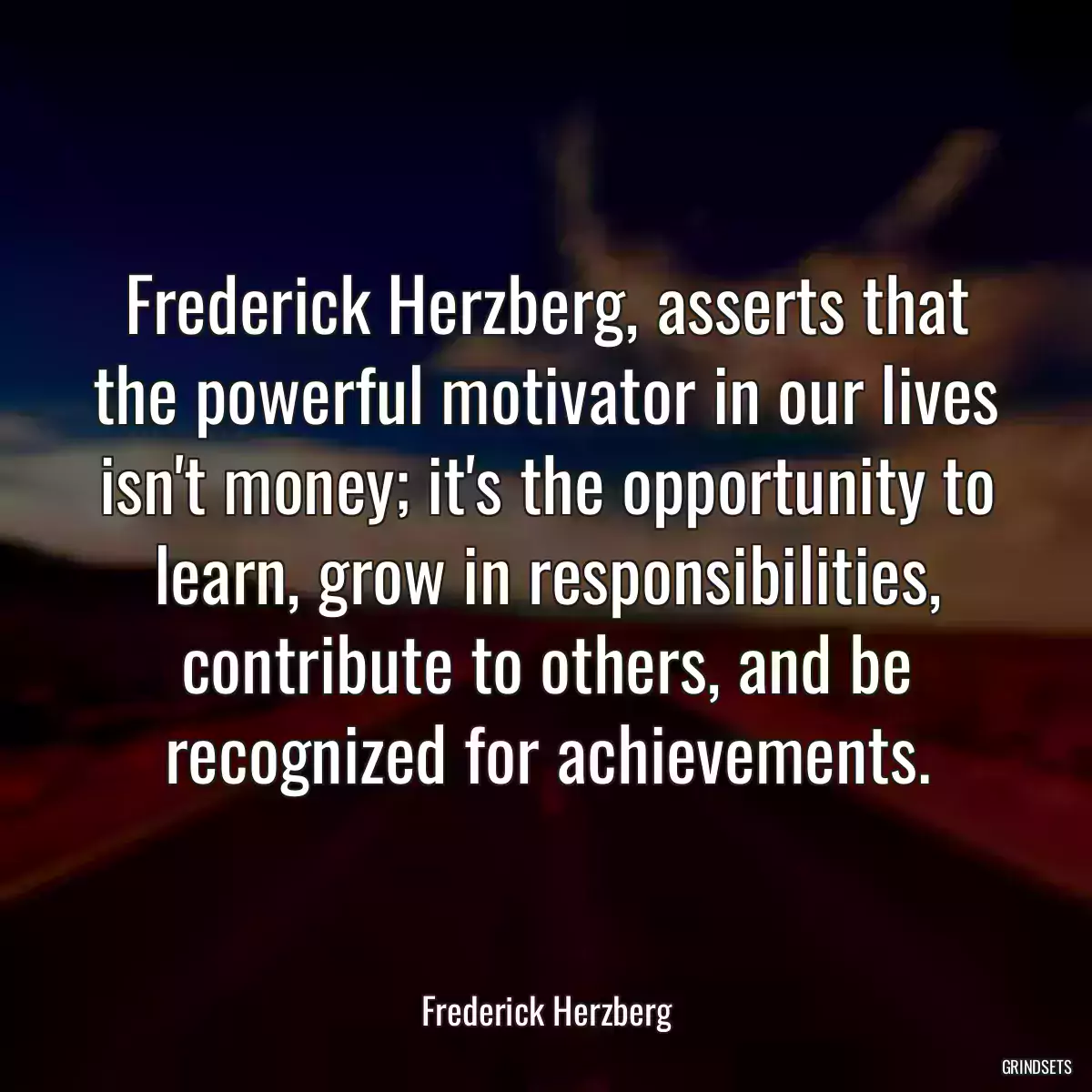 Frederick Herzberg, asserts that the powerful motivator in our lives isn\'t money; it\'s the opportunity to learn, grow in responsibilities, contribute to others, and be recognized for achievements.