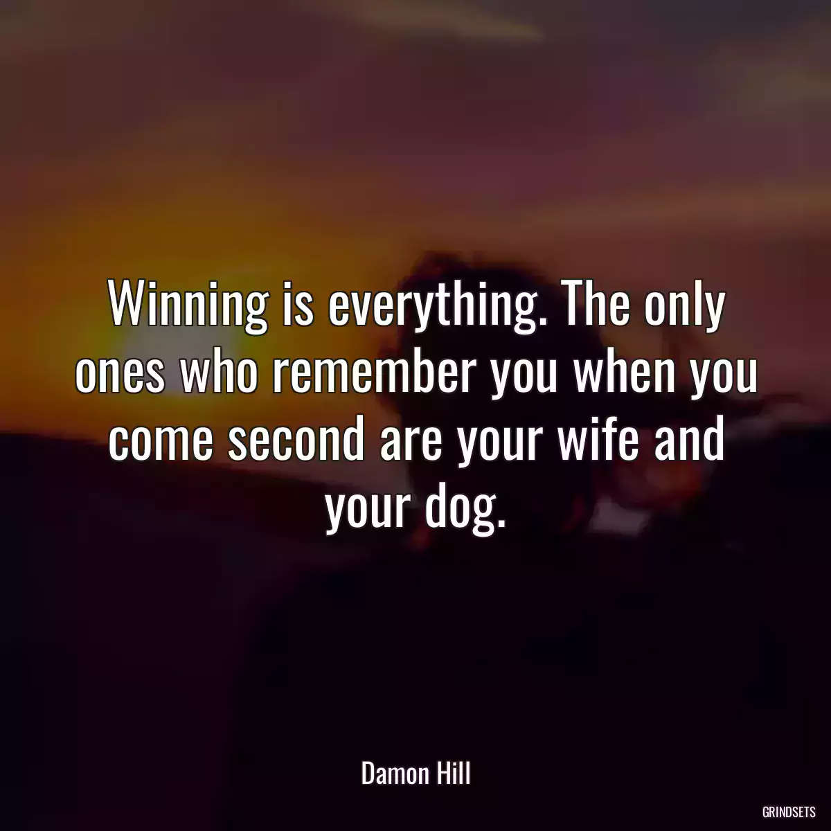 Winning is everything. The only ones who remember you when you come second are your wife and your dog.