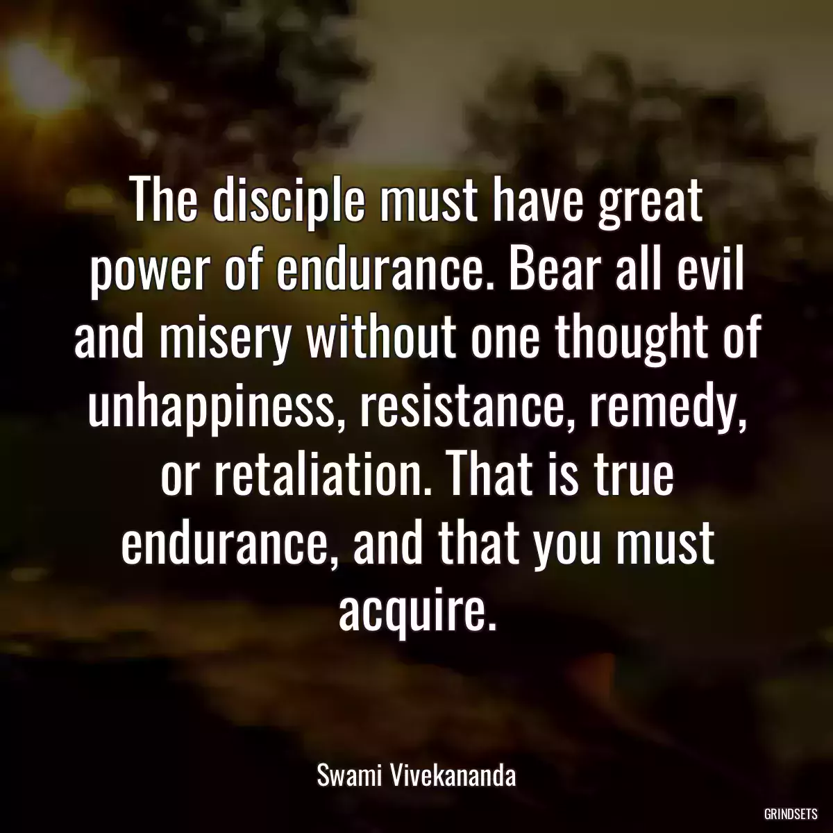 The disciple must have great power of endurance. Bear all evil and misery without one thought of unhappiness, resistance, remedy, or retaliation. That is true endurance, and that you must acquire.