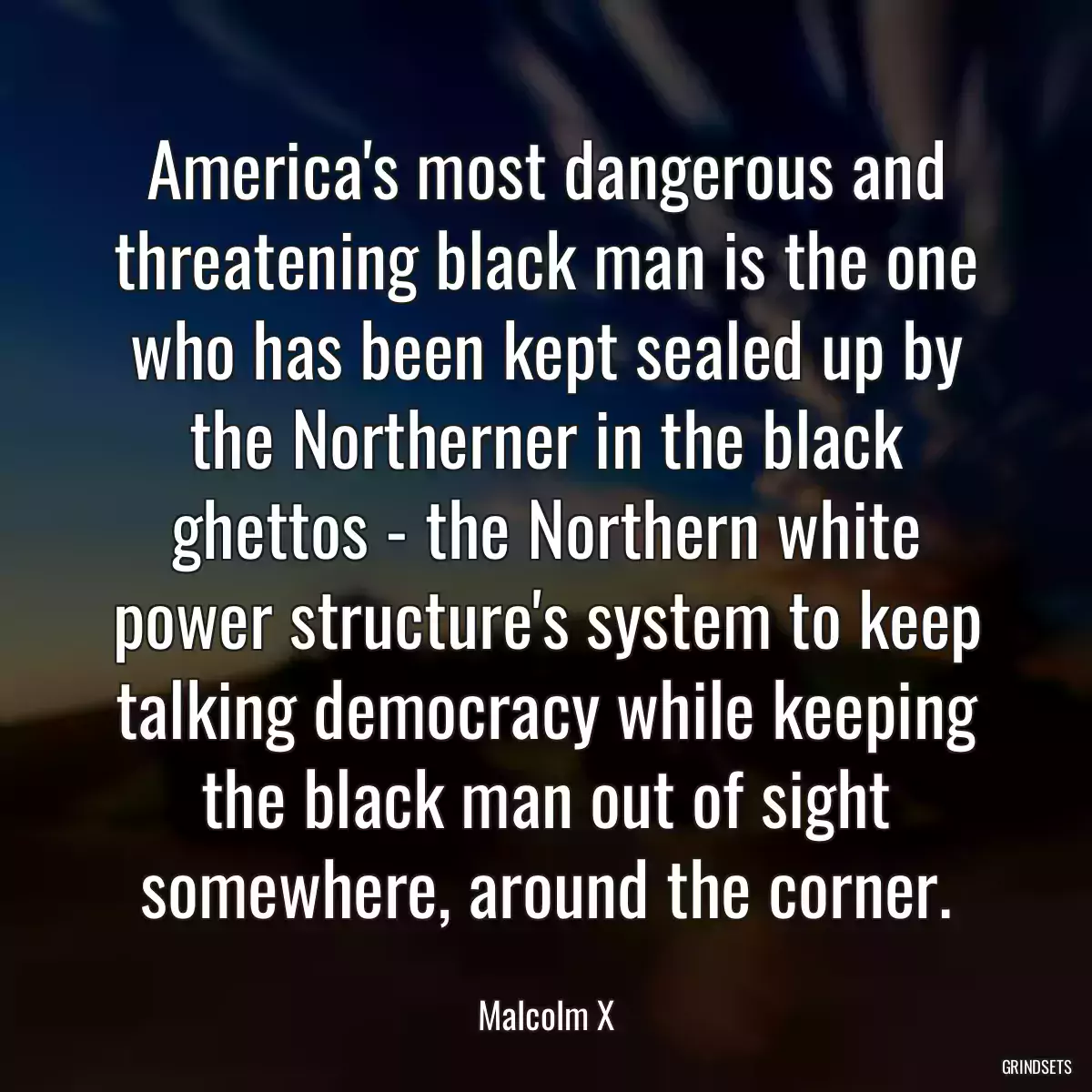 America\'s most dangerous and threatening black man is the one who has been kept sealed up by the Northerner in the black ghettos - the Northern white power structure\'s system to keep talking democracy while keeping the black man out of sight somewhere, around the corner.