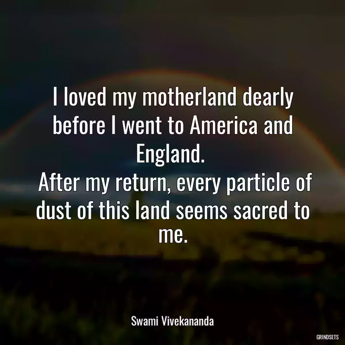 I loved my motherland dearly before I went to America and England. 
 After my return, every particle of dust of this land seems sacred to me.