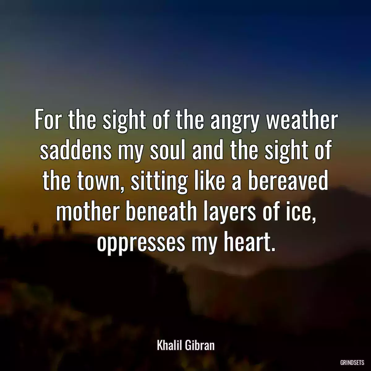 For the sight of the angry weather saddens my soul and the sight of the town, sitting like a bereaved mother beneath layers of ice, oppresses my heart.