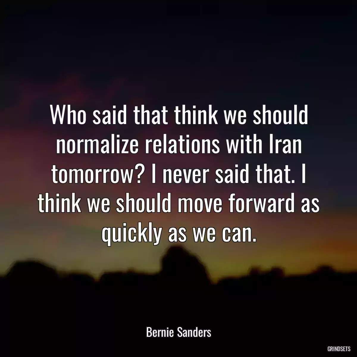 Who said that think we should normalize relations with Iran tomorrow? I never said that. I think we should move forward as quickly as we can.