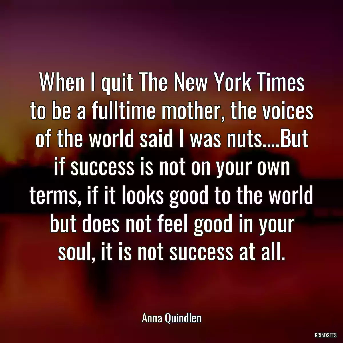 When I quit The New York Times to be a fulltime mother, the voices of the world said I was nuts....But if success is not on your own terms, if it looks good to the world but does not feel good in your soul, it is not success at all.