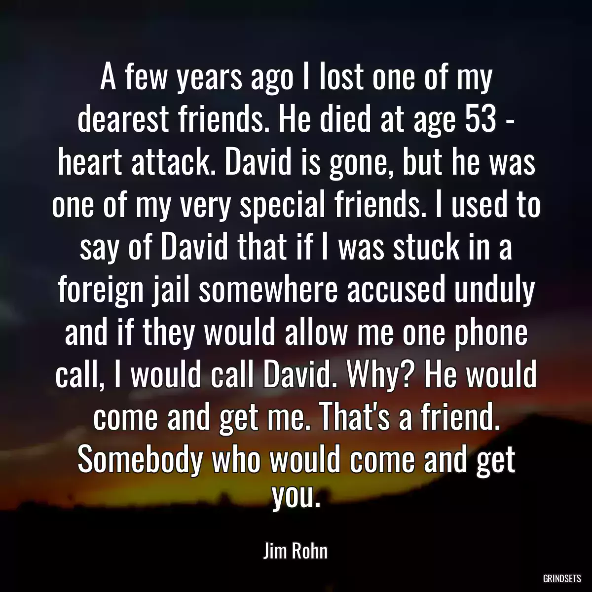 A few years ago I lost one of my dearest friends. He died at age 53 - heart attack. David is gone, but he was one of my very special friends. I used to say of David that if I was stuck in a foreign jail somewhere accused unduly and if they would allow me one phone call, I would call David. Why? He would come and get me. That\'s a friend. Somebody who would come and get you.