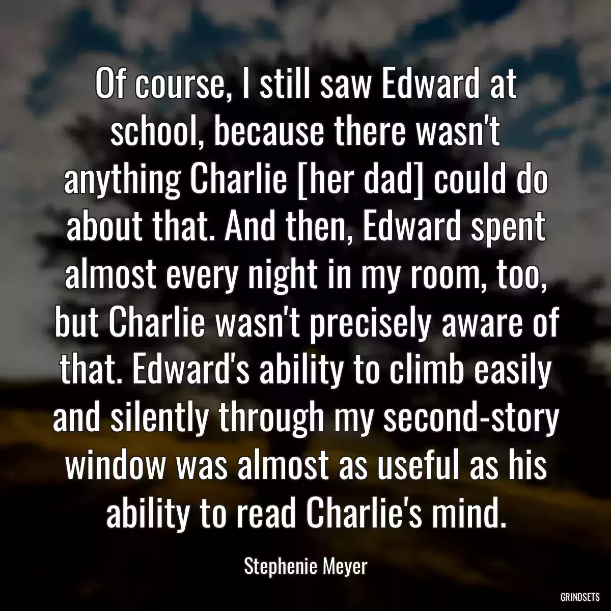 Of course, I still saw Edward at school, because there wasn\'t anything Charlie [her dad] could do about that. And then, Edward spent almost every night in my room, too, but Charlie wasn\'t precisely aware of that. Edward\'s ability to climb easily and silently through my second-story window was almost as useful as his ability to read Charlie\'s mind.