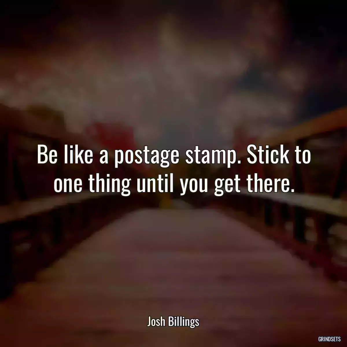 Be like a postage stamp. Stick to one thing until you get there.