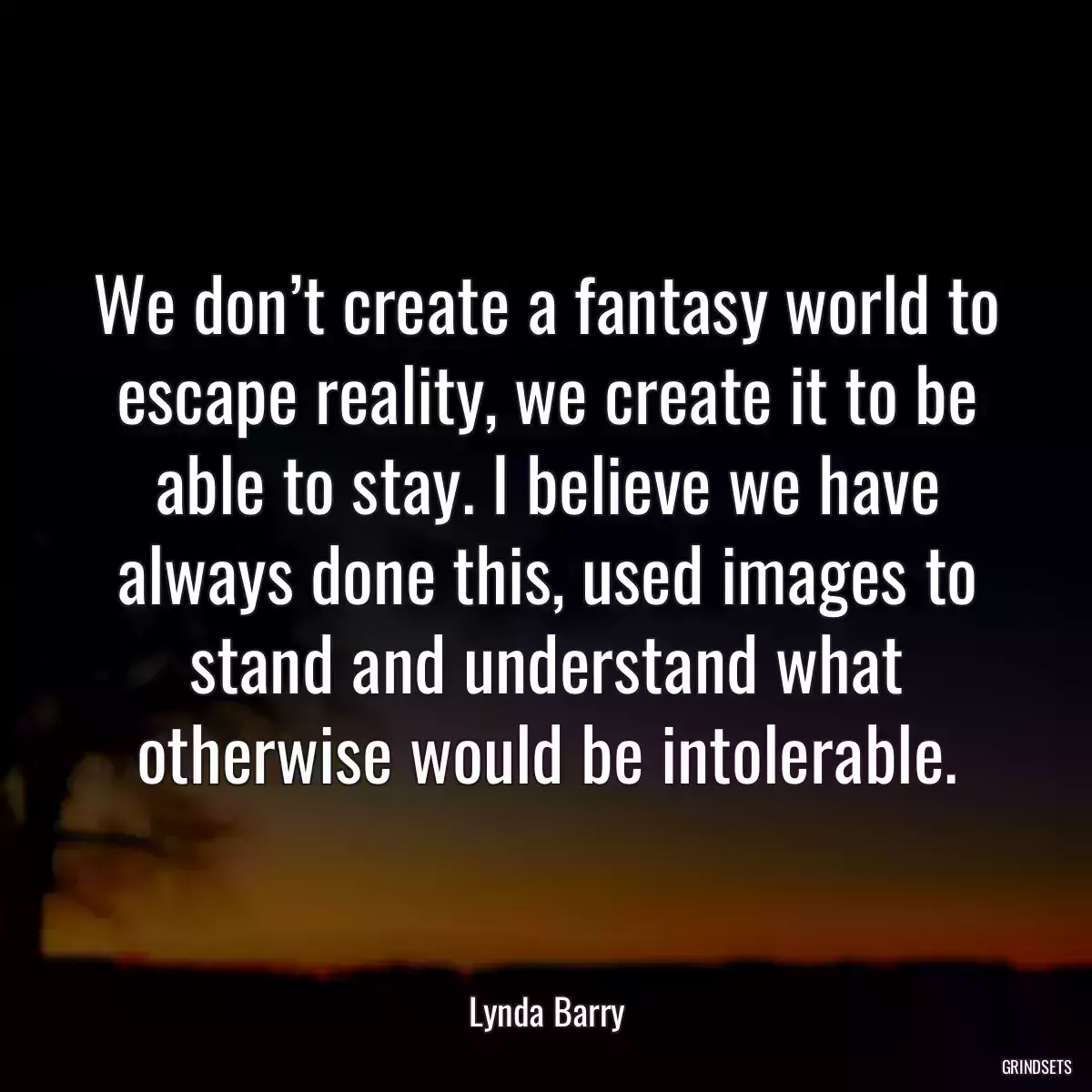 We don’t create a fantasy world to escape reality, we create it to be able to stay. I believe we have always done this, used images to stand and understand what otherwise would be intolerable.