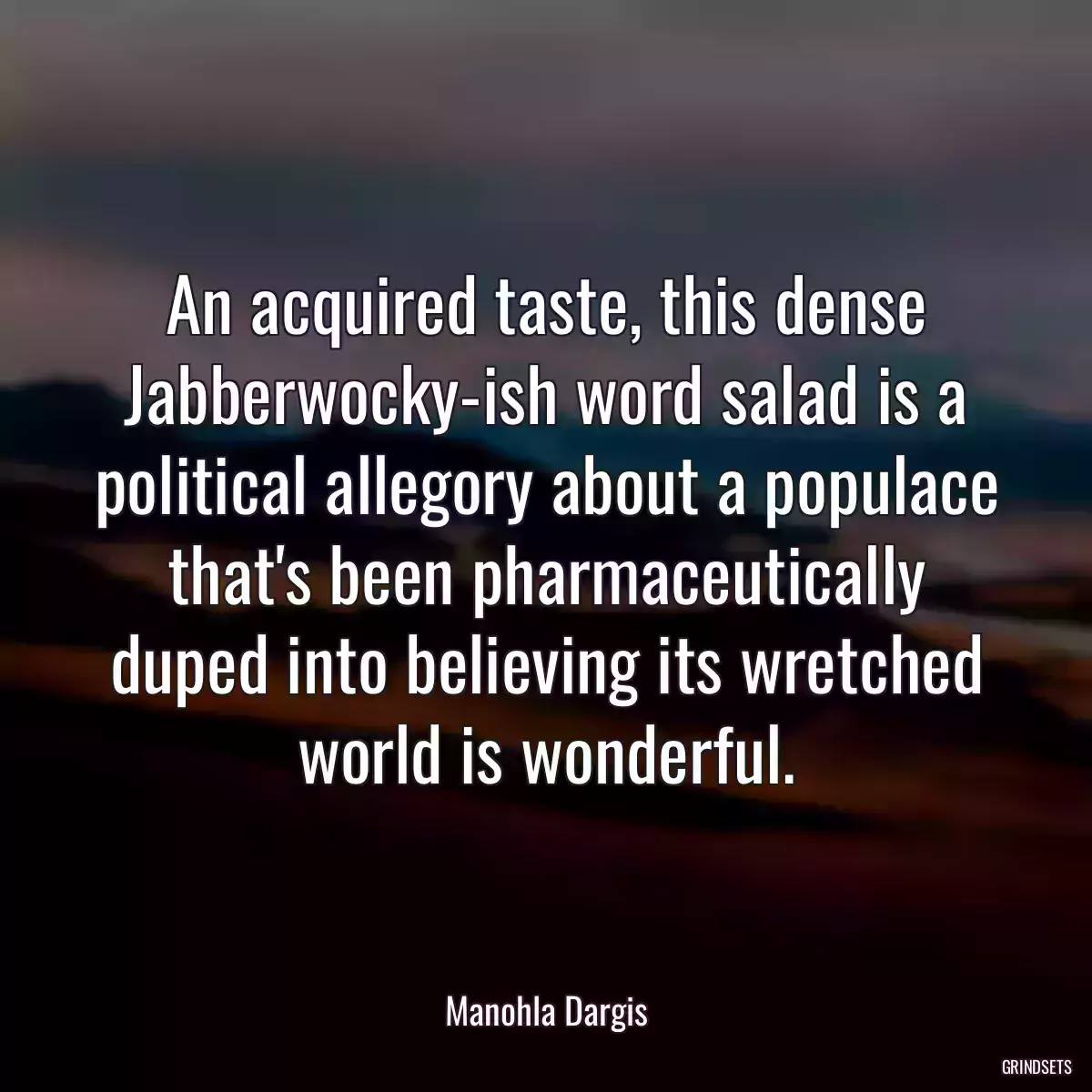 An acquired taste, this dense Jabberwocky-ish word salad is a political allegory about a populace that\'s been pharmaceutically duped into believing its wretched world is wonderful.