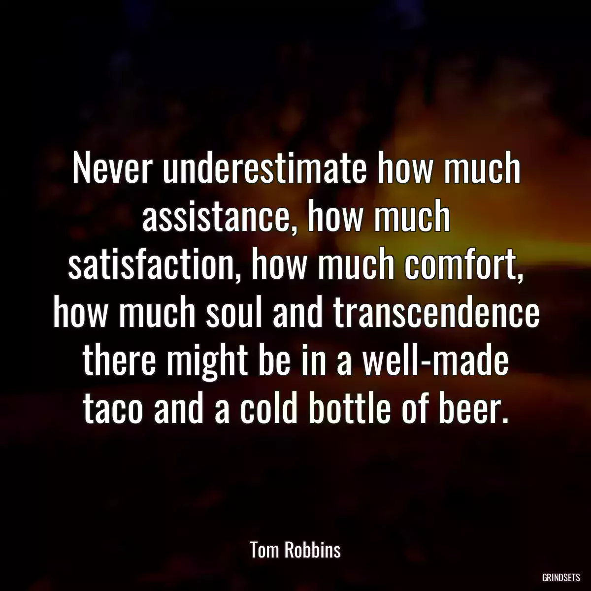 Never underestimate how much assistance, how much satisfaction, how much comfort, how much soul and transcendence there might be in a well-made taco and a cold bottle of beer.