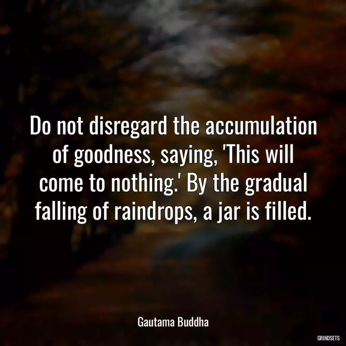 Do not disregard the accumulation of goodness, saying, \'This will come to nothing.\' By the gradual falling of raindrops, a jar is filled.