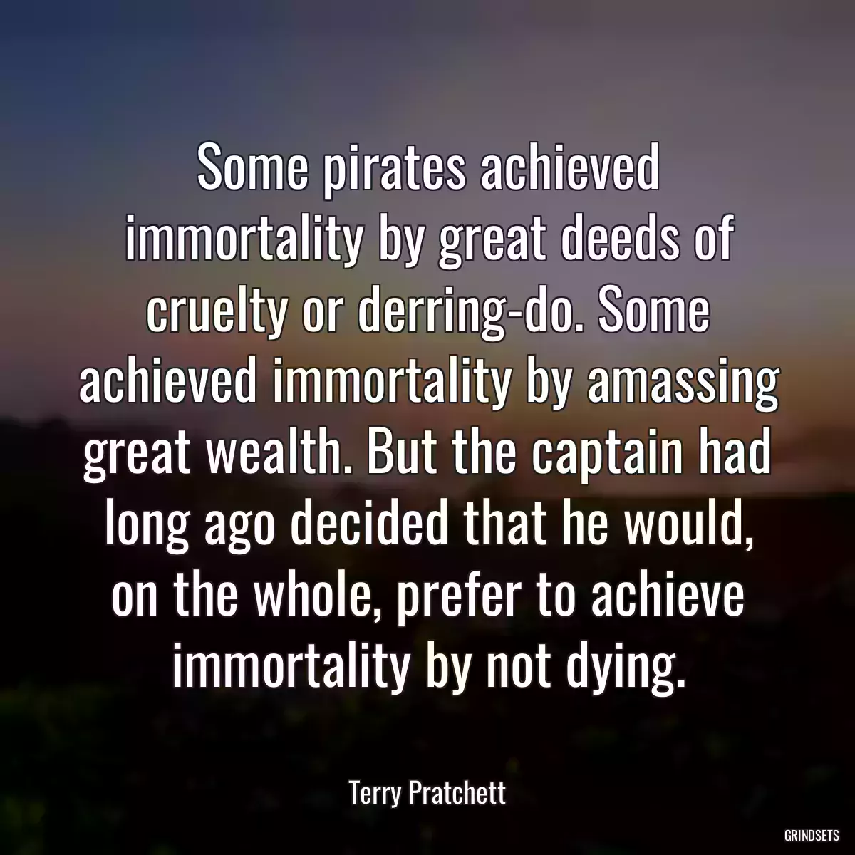 Some pirates achieved immortality by great deeds of cruelty or derring-do. Some achieved immortality by amassing great wealth. But the captain had long ago decided that he would, on the whole, prefer to achieve immortality by not dying.