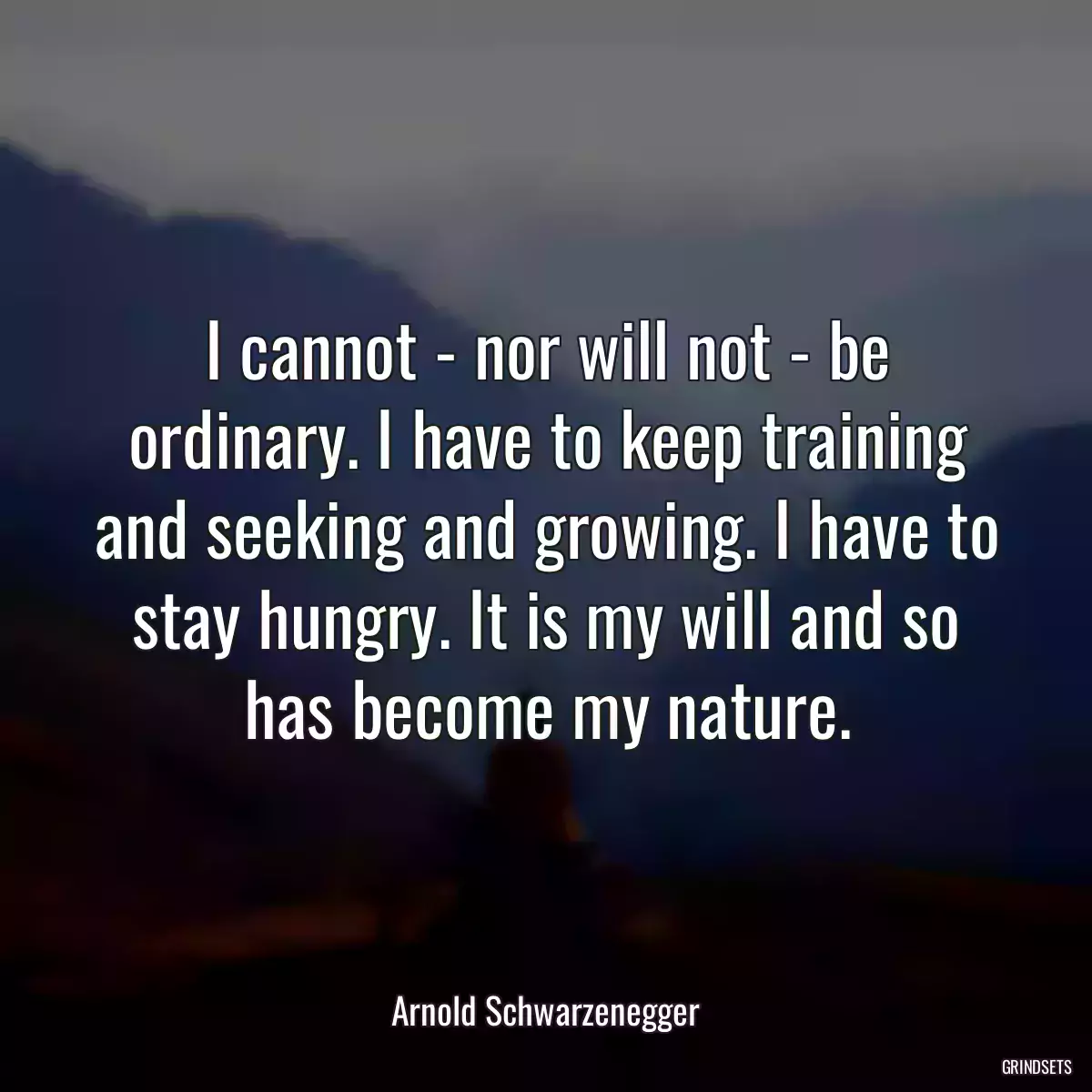 I cannot - nor will not - be ordinary. I have to keep training and seeking and growing. I have to stay hungry. It is my will and so has become my nature.