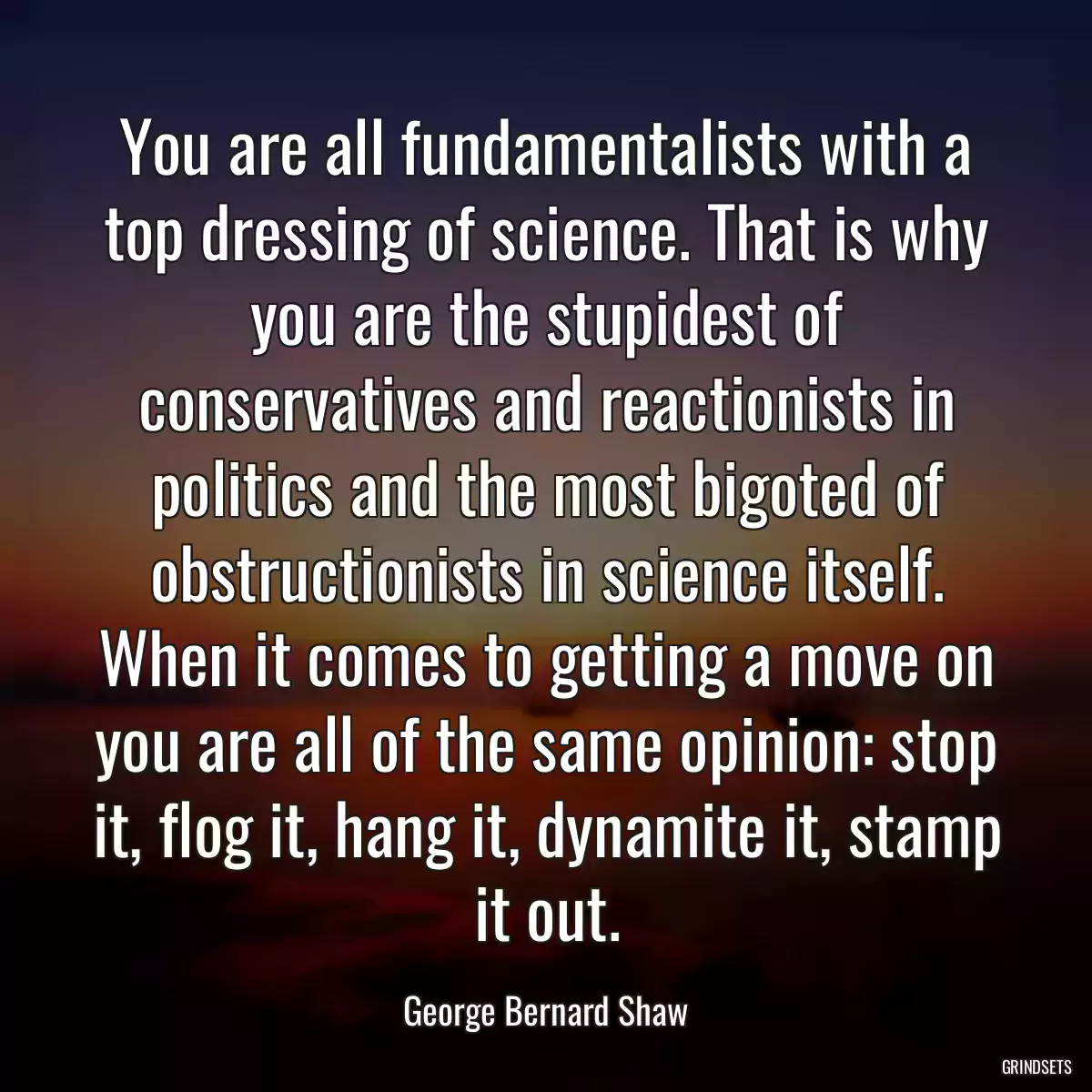 You are all fundamentalists with a top dressing of science. That is why you are the stupidest of conservatives and reactionists in politics and the most bigoted of obstructionists in science itself. When it comes to getting a move on you are all of the same opinion: stop it, flog it, hang it, dynamite it, stamp it out.