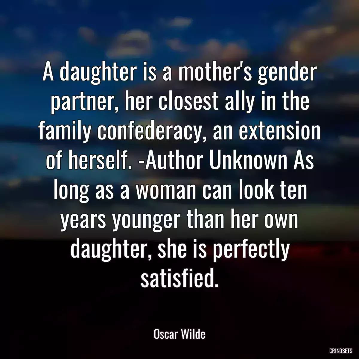 A daughter is a mother\'s gender partner, her closest ally in the family confederacy, an extension of herself. -Author Unknown As long as a woman can look ten years younger than her own daughter, she is perfectly satisfied.