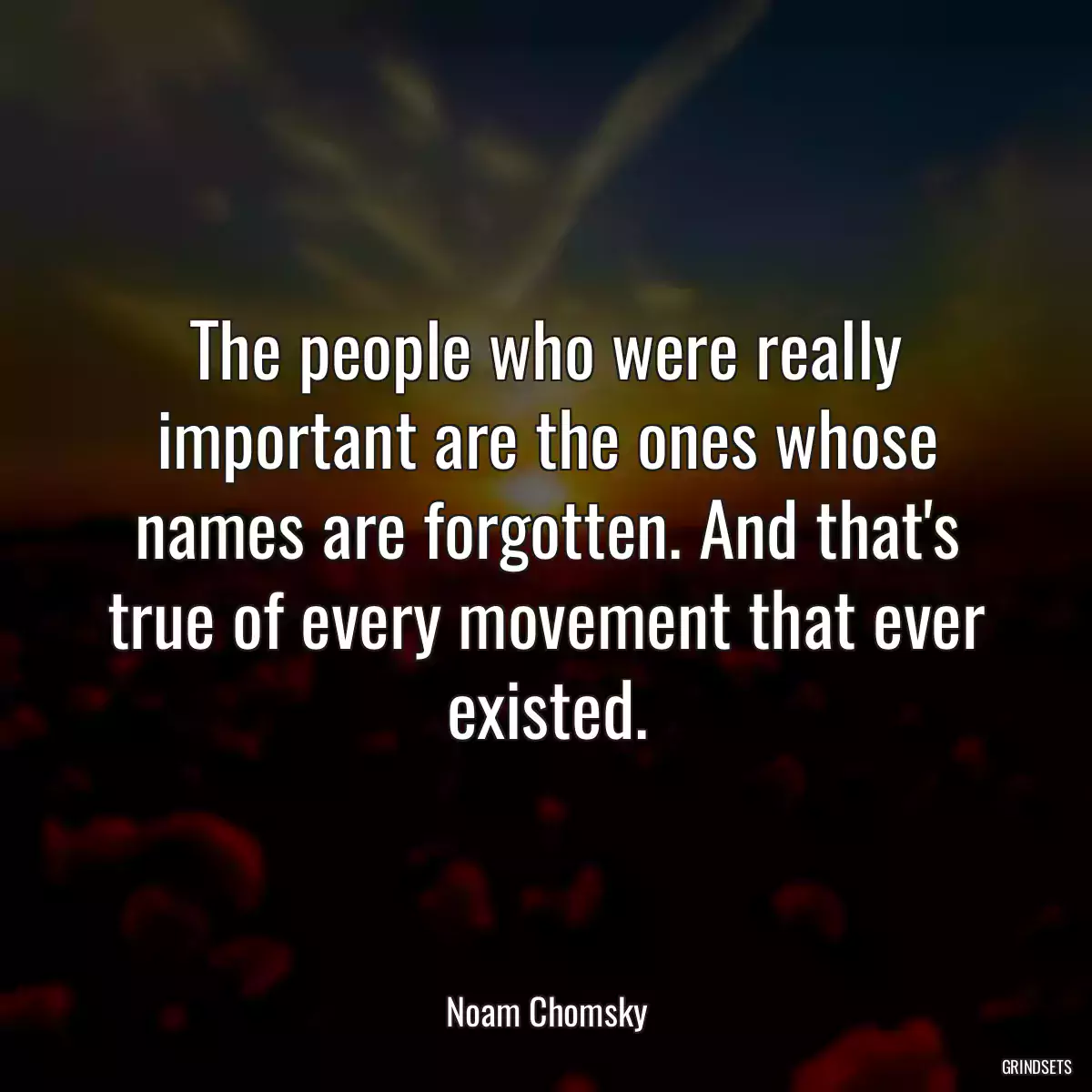 The people who were really important are the ones whose names are forgotten. And that\'s true of every movement that ever existed.