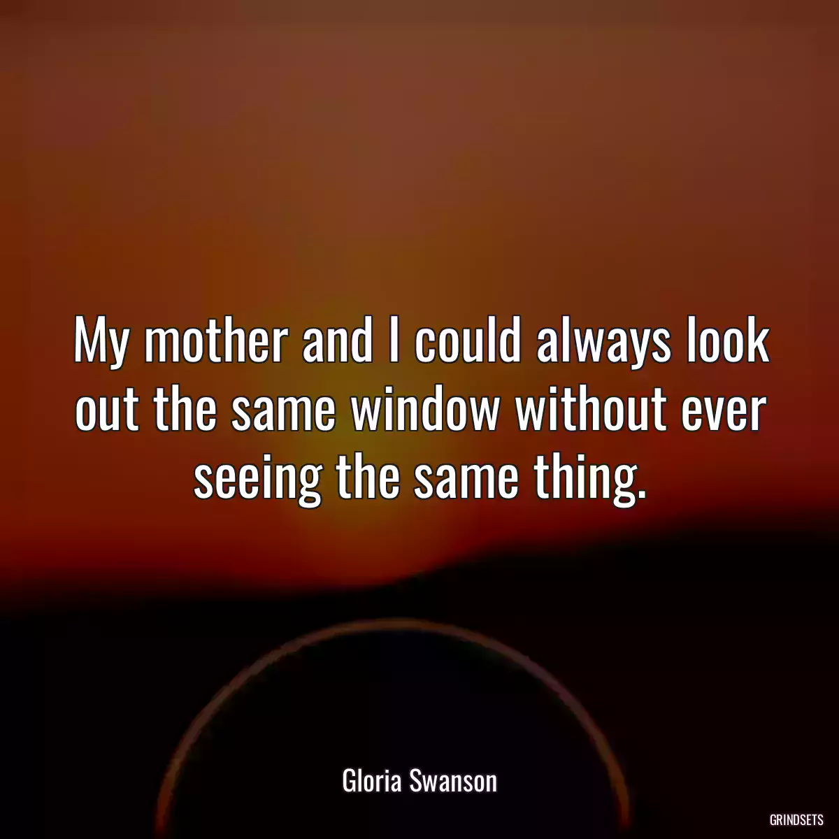 My mother and I could always look out the same window without ever seeing the same thing.