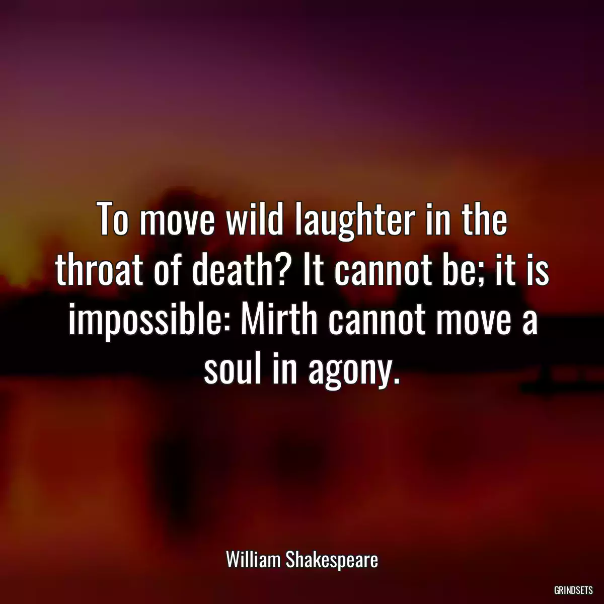 To move wild laughter in the throat of death? It cannot be; it is impossible: Mirth cannot move a soul in agony.