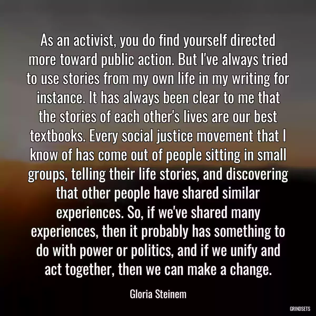 As an activist, you do find yourself directed more toward public action. But I\'ve always tried to use stories from my own life in my writing for instance. It has always been clear to me that the stories of each other\'s lives are our best textbooks. Every social justice movement that I know of has come out of people sitting in small groups, telling their life stories, and discovering that other people have shared similar experiences. So, if we\'ve shared many experiences, then it probably has something to do with power or politics, and if we unify and act together, then we can make a change.