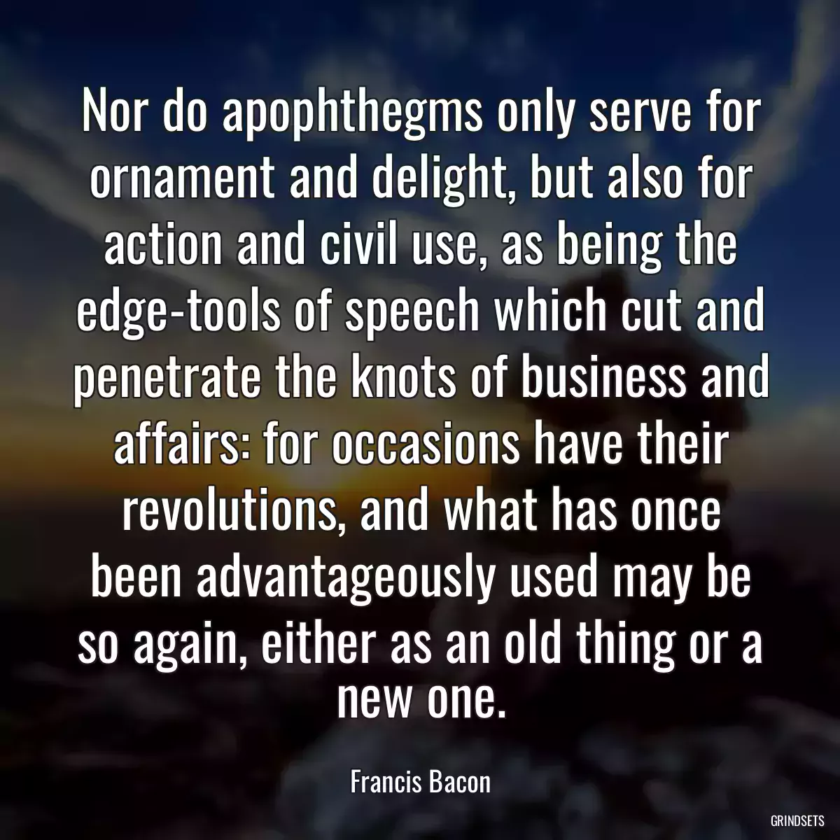 Nor do apophthegms only serve for ornament and delight, but also for action and civil use, as being the edge-tools of speech which cut and penetrate the knots of business and affairs: for occasions have their revolutions, and what has once been advantageously used may be so again, either as an old thing or a new one.