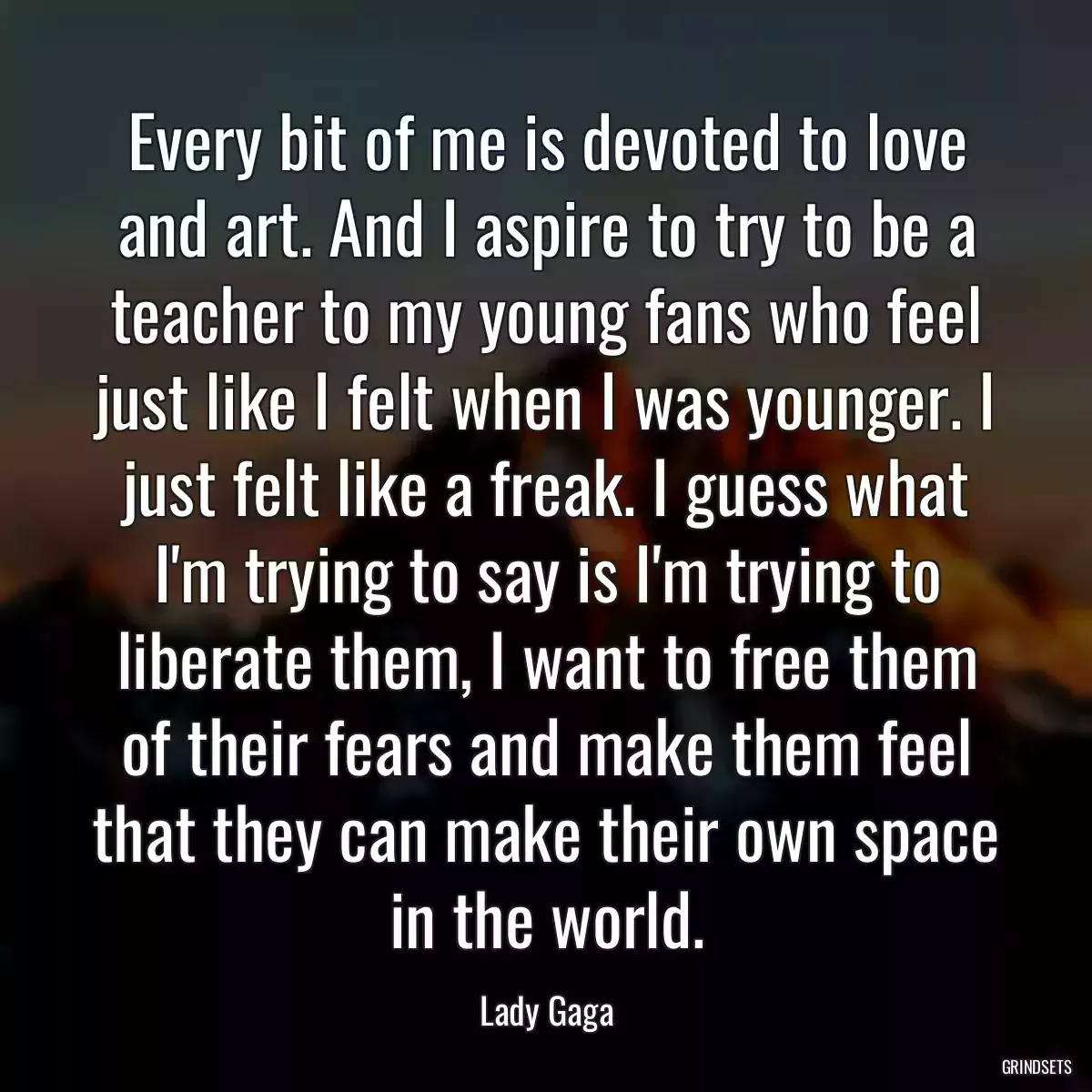 Every bit of me is devoted to love and art. And I aspire to try to be a teacher to my young fans who feel just like I felt when I was younger. I just felt like a freak. I guess what I\'m trying to say is I\'m trying to liberate them, I want to free them of their fears and make them feel that they can make their own space in the world.