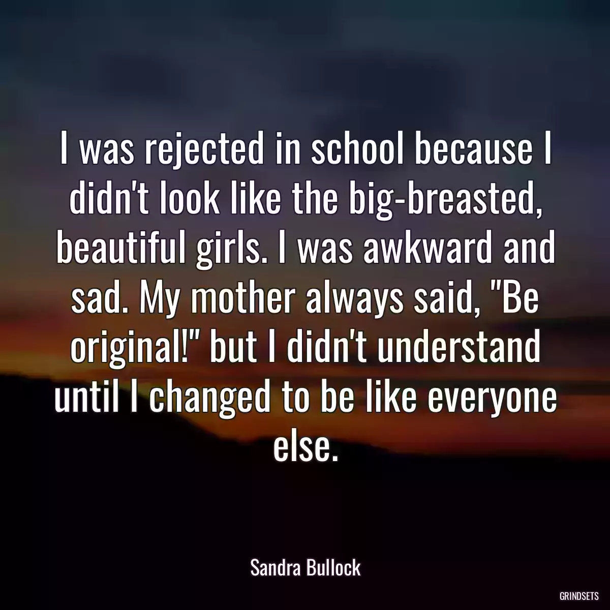 I was rejected in school because I didn\'t look like the big-breasted, beautiful girls. I was awkward and sad. My mother always said, \