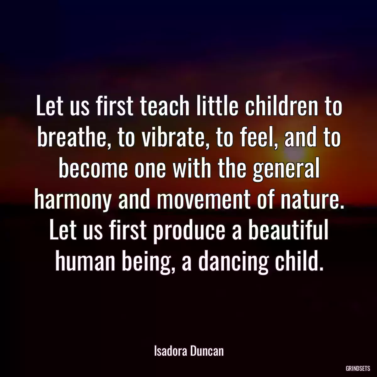 Let us first teach little children to breathe, to vibrate, to feel, and to become one with the general harmony and movement of nature. Let us first produce a beautiful human being, a dancing child.