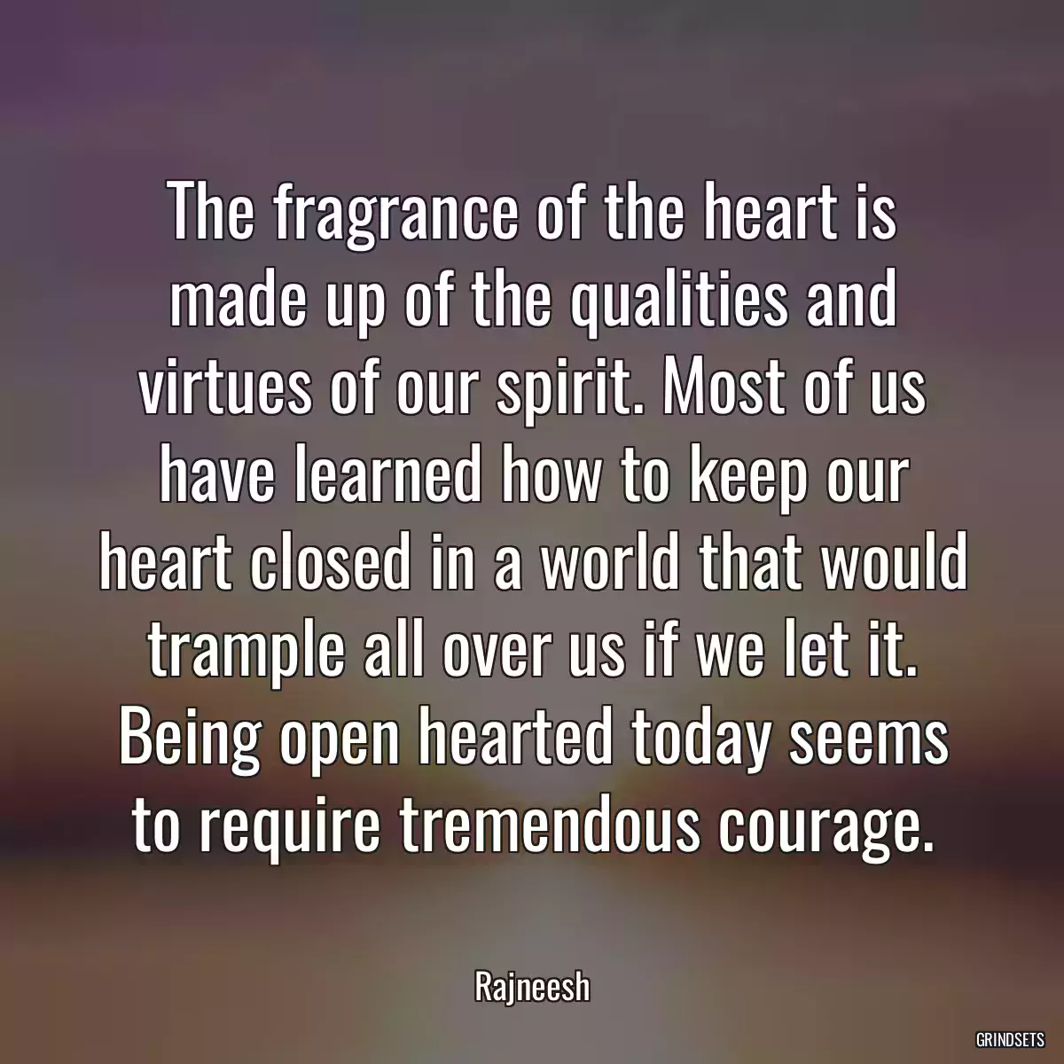 The fragrance of the heart is made up of the qualities and virtues of our spirit. Most of us have learned how to keep our heart closed in a world that would trample all over us if we let it. Being open hearted today seems to require tremendous courage.