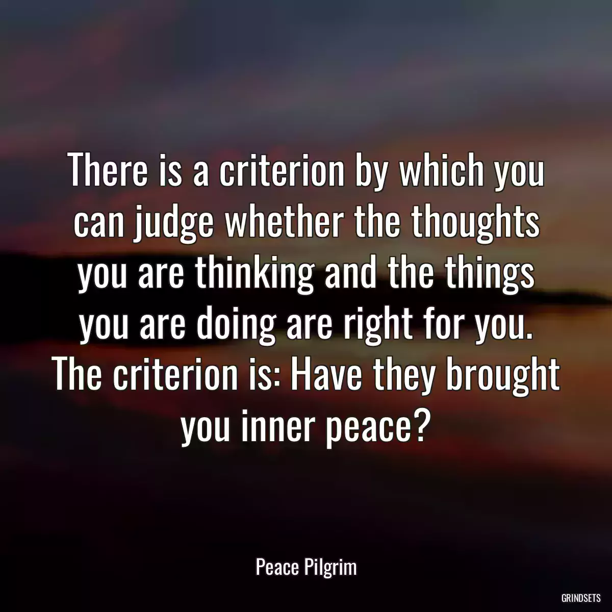 There is a criterion by which you can judge whether the thoughts you are thinking and the things you are doing are right for you. The criterion is: Have they brought you inner peace?