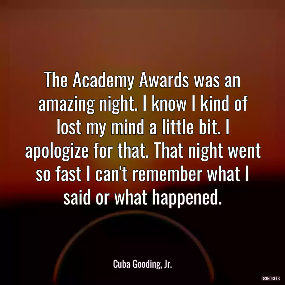 The Academy Awards was an amazing night. I know I kind of lost my mind a little bit. I apologize for that. That night went so fast I can\'t remember what I said or what happened.