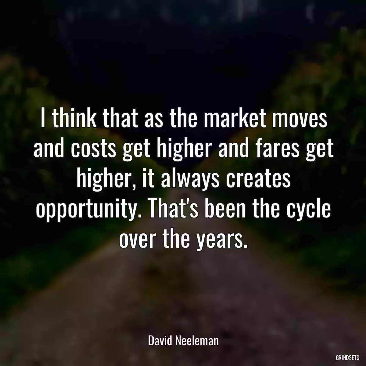 I think that as the market moves and costs get higher and fares get higher, it always creates opportunity. That\'s been the cycle over the years.