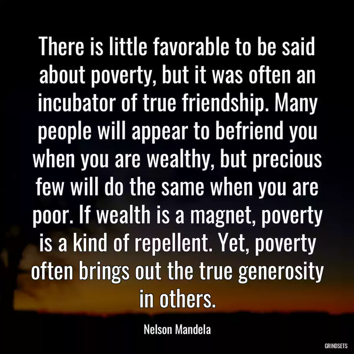 There is little favorable to be said about poverty, but it was often an incubator of true friendship. Many people will appear to befriend you when you are wealthy, but precious few will do the same when you are poor. If wealth is a magnet, poverty is a kind of repellent. Yet, poverty often brings out the true generosity in others.