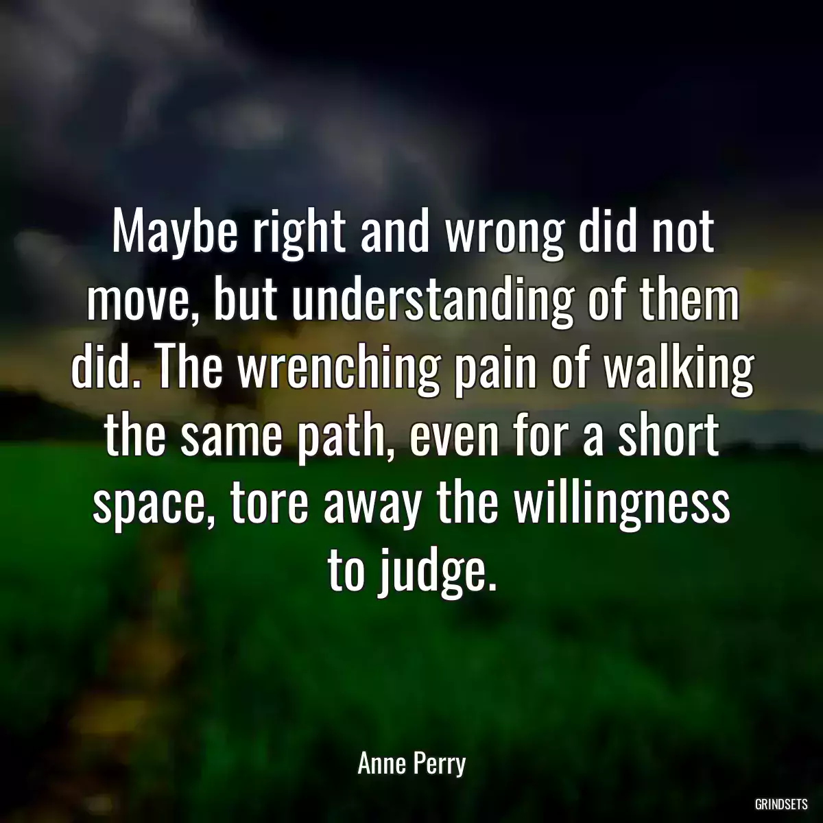 Maybe right and wrong did not move, but understanding of them did. The wrenching pain of walking the same path, even for a short space, tore away the willingness to judge.