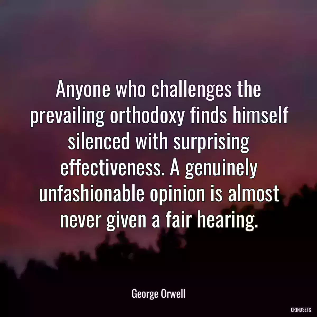 Anyone who challenges the prevailing orthodoxy finds himself silenced with surprising effectiveness. A genuinely unfashionable opinion is almost never given a fair hearing.