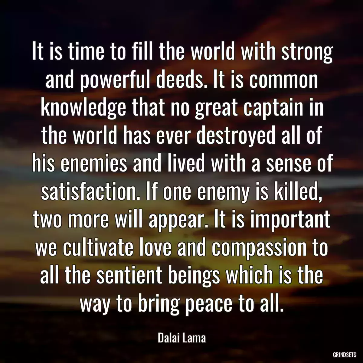 It is time to fill the world with strong and powerful deeds. It is common knowledge that no great captain in the world has ever destroyed all of his enemies and lived with a sense of satisfaction. If one enemy is killed, two more will appear. It is important we cultivate love and compassion to all the sentient beings which is the way to bring peace to all.