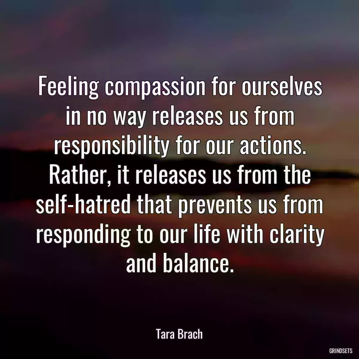 Feeling compassion for ourselves in no way releases us from responsibility for our actions. Rather, it releases us from the self-hatred that prevents us from responding to our life with clarity and balance.