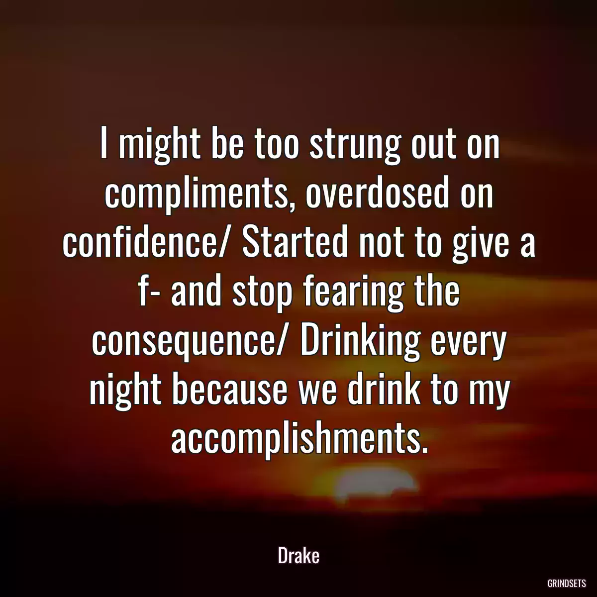 I might be too strung out on compliments, overdosed on confidence/ Started not to give a f- and stop fearing the consequence/ Drinking every night because we drink to my accomplishments.