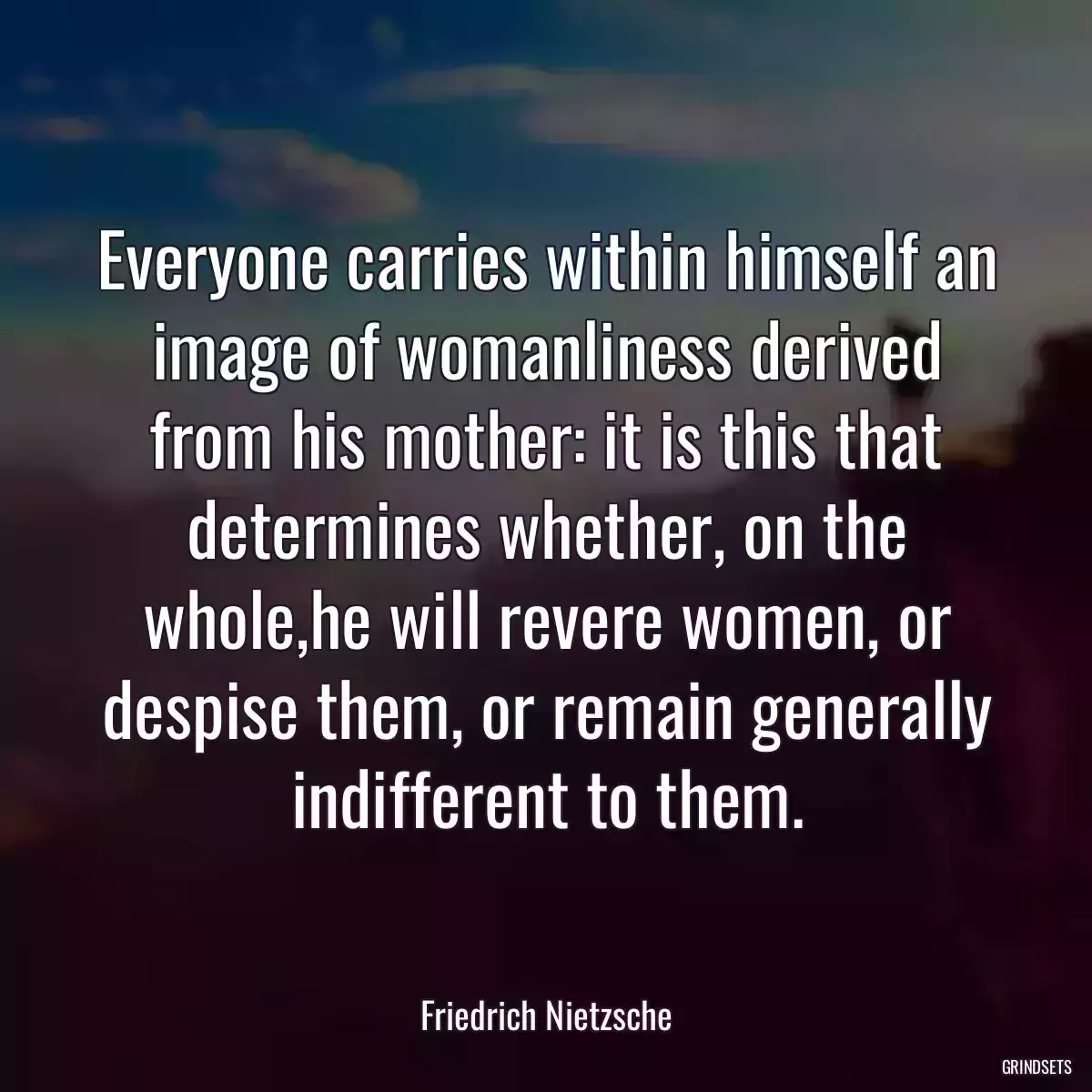 Everyone carries within himself an image of womanliness derived from his mother: it is this that determines whether, on the whole,he will revere women, or despise them, or remain generally indifferent to them.