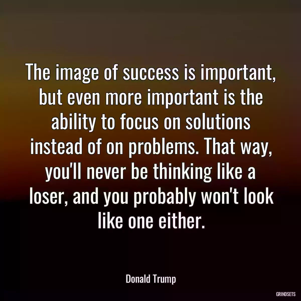 The image of success is important, but even more important is the ability to focus on solutions instead of on problems. That way, you\'ll never be thinking like a loser, and you probably won\'t look like one either.