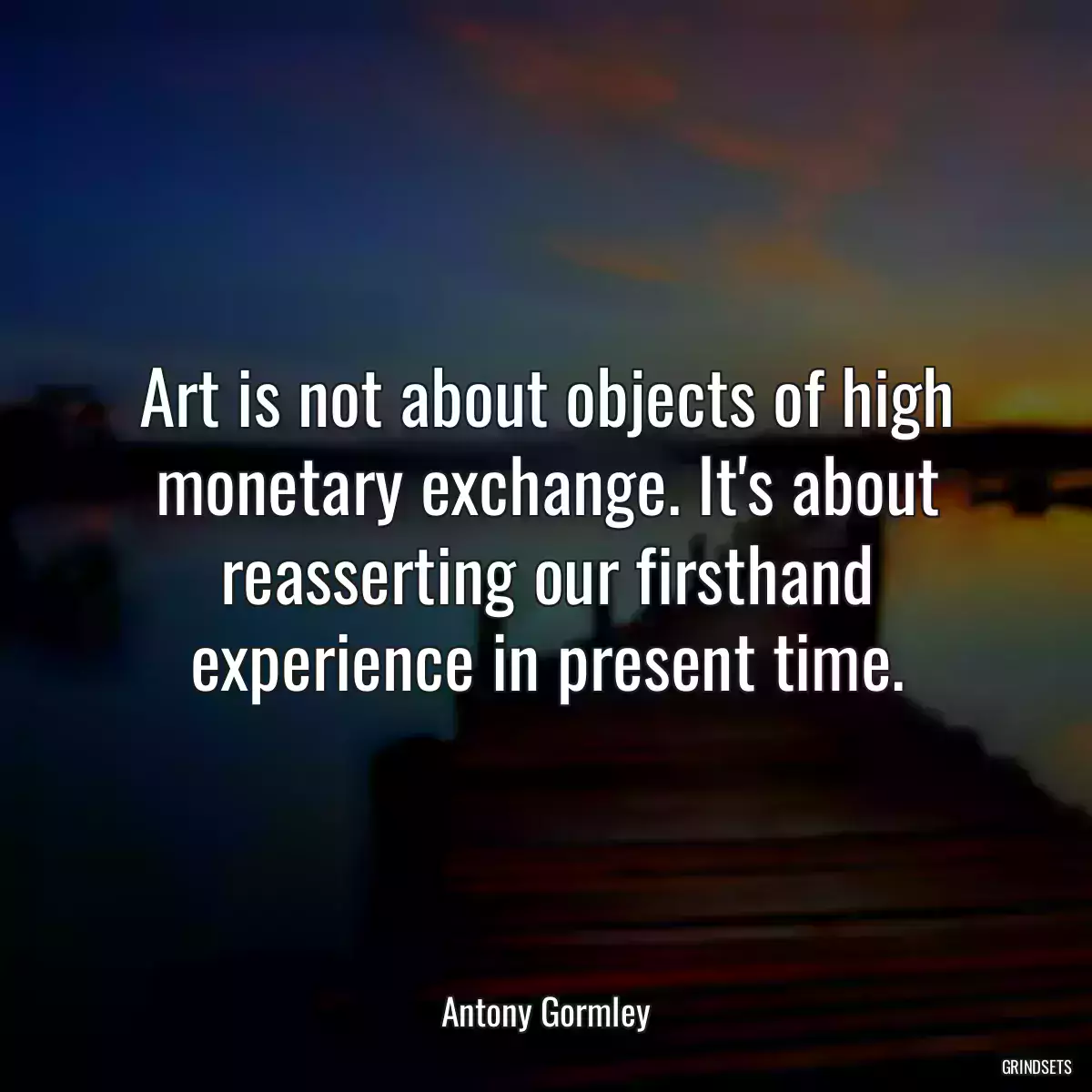 Art is not about objects of high monetary exchange. It\'s about reasserting our firsthand experience in present time.