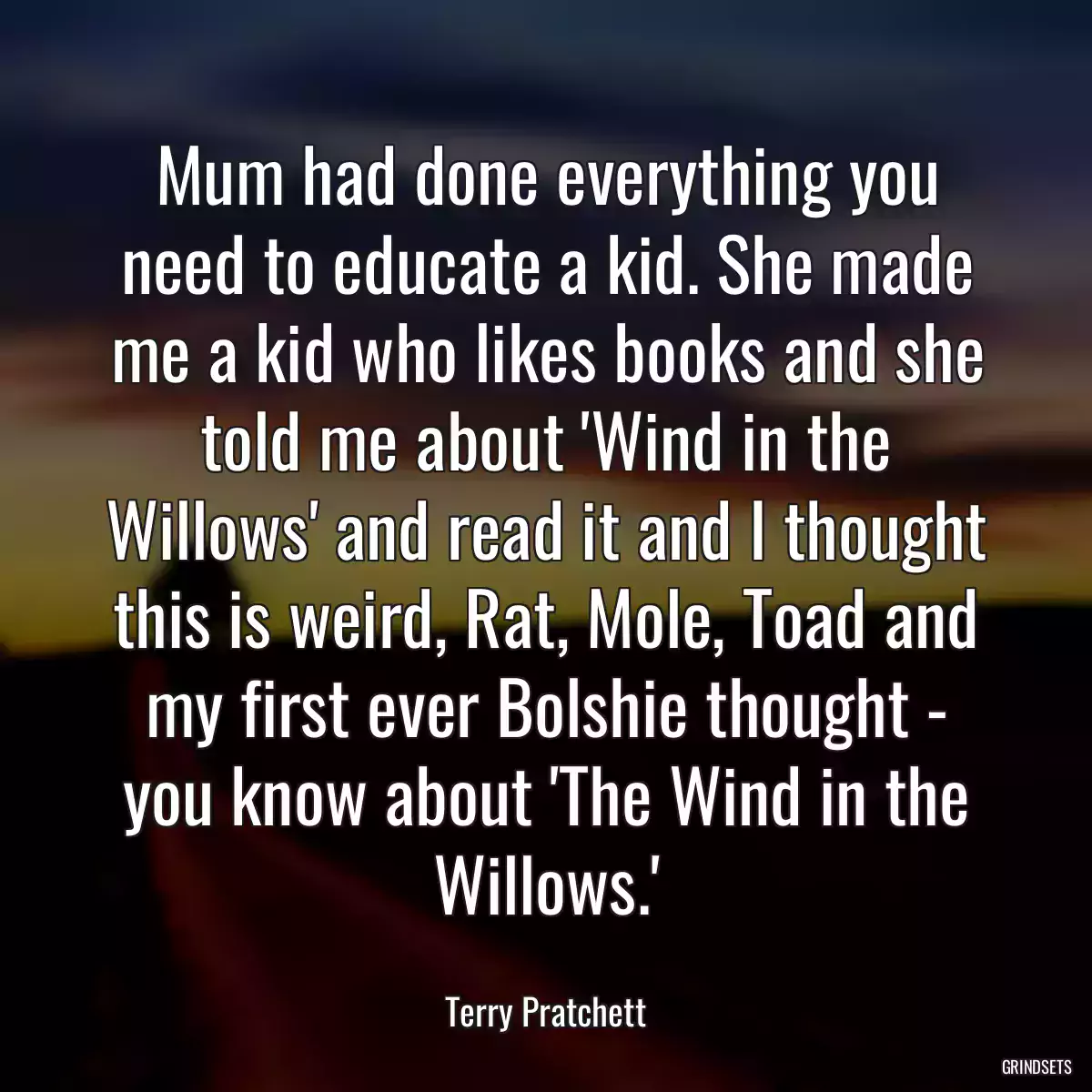 Mum had done everything you need to educate a kid. She made me a kid who likes books and she told me about \'Wind in the Willows\' and read it and I thought this is weird, Rat, Mole, Toad and my first ever Bolshie thought - you know about \'The Wind in the Willows.\'