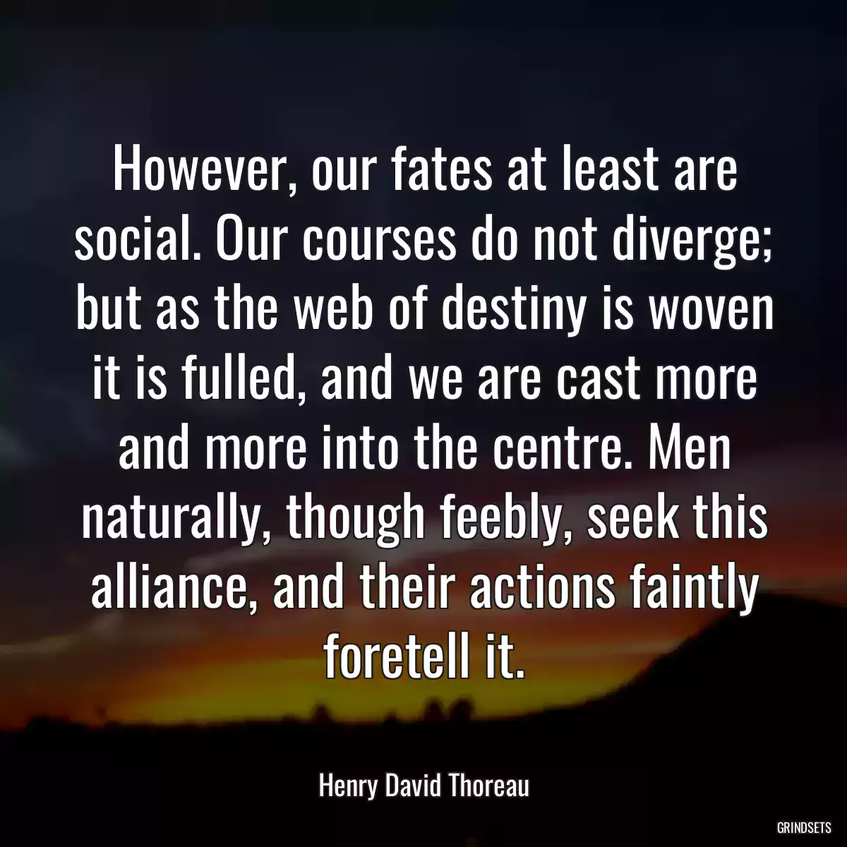 However, our fates at least are social. Our courses do not diverge; but as the web of destiny is woven it is fulled, and we are cast more and more into the centre. Men naturally, though feebly, seek this alliance, and their actions faintly foretell it.