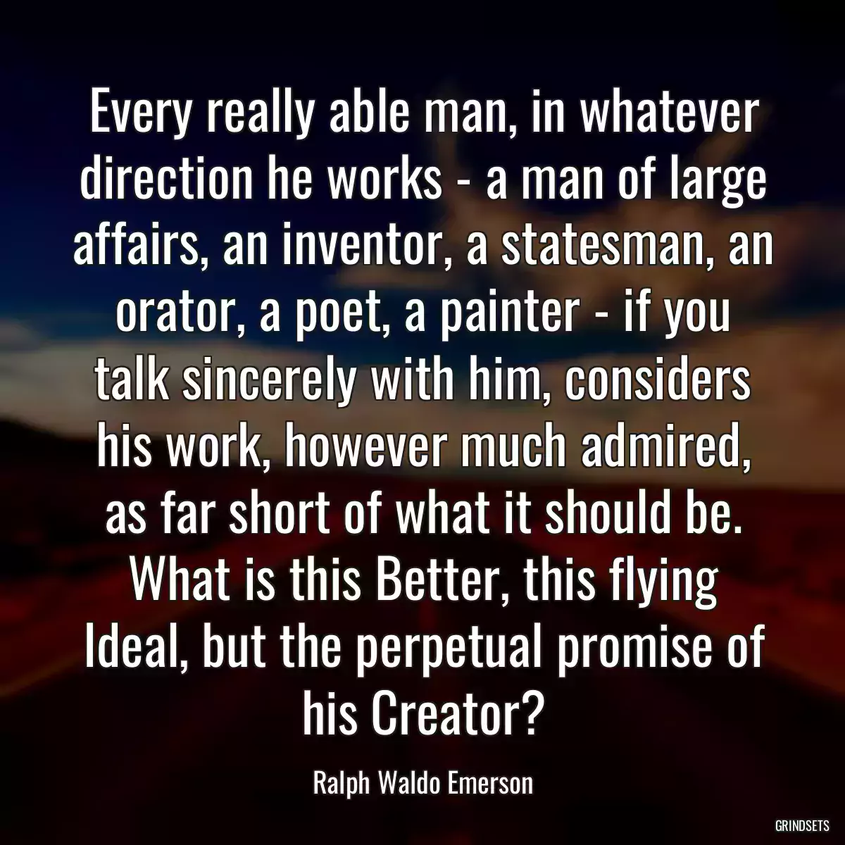 Every really able man, in whatever direction he works - a man of large affairs, an inventor, a statesman, an orator, a poet, a painter - if you talk sincerely with him, considers his work, however much admired, as far short of what it should be. What is this Better, this flying Ideal, but the perpetual promise of his Creator?