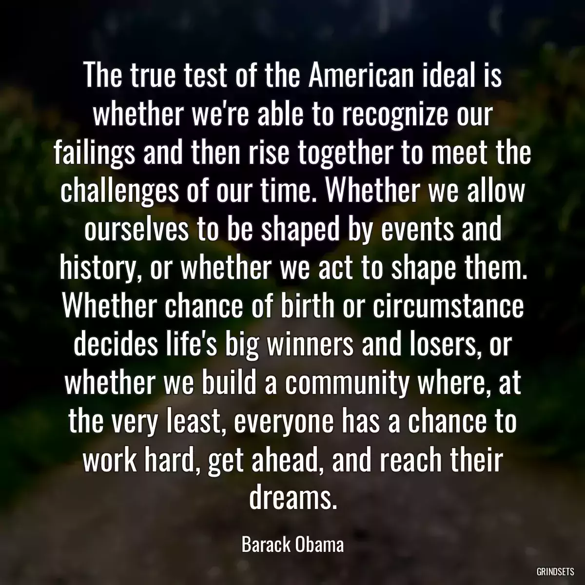 The true test of the American ideal is whether we\'re able to recognize our failings and then rise together to meet the challenges of our time. Whether we allow ourselves to be shaped by events and history, or whether we act to shape them. Whether chance of birth or circumstance decides life\'s big winners and losers, or whether we build a community where, at the very least, everyone has a chance to work hard, get ahead, and reach their dreams.