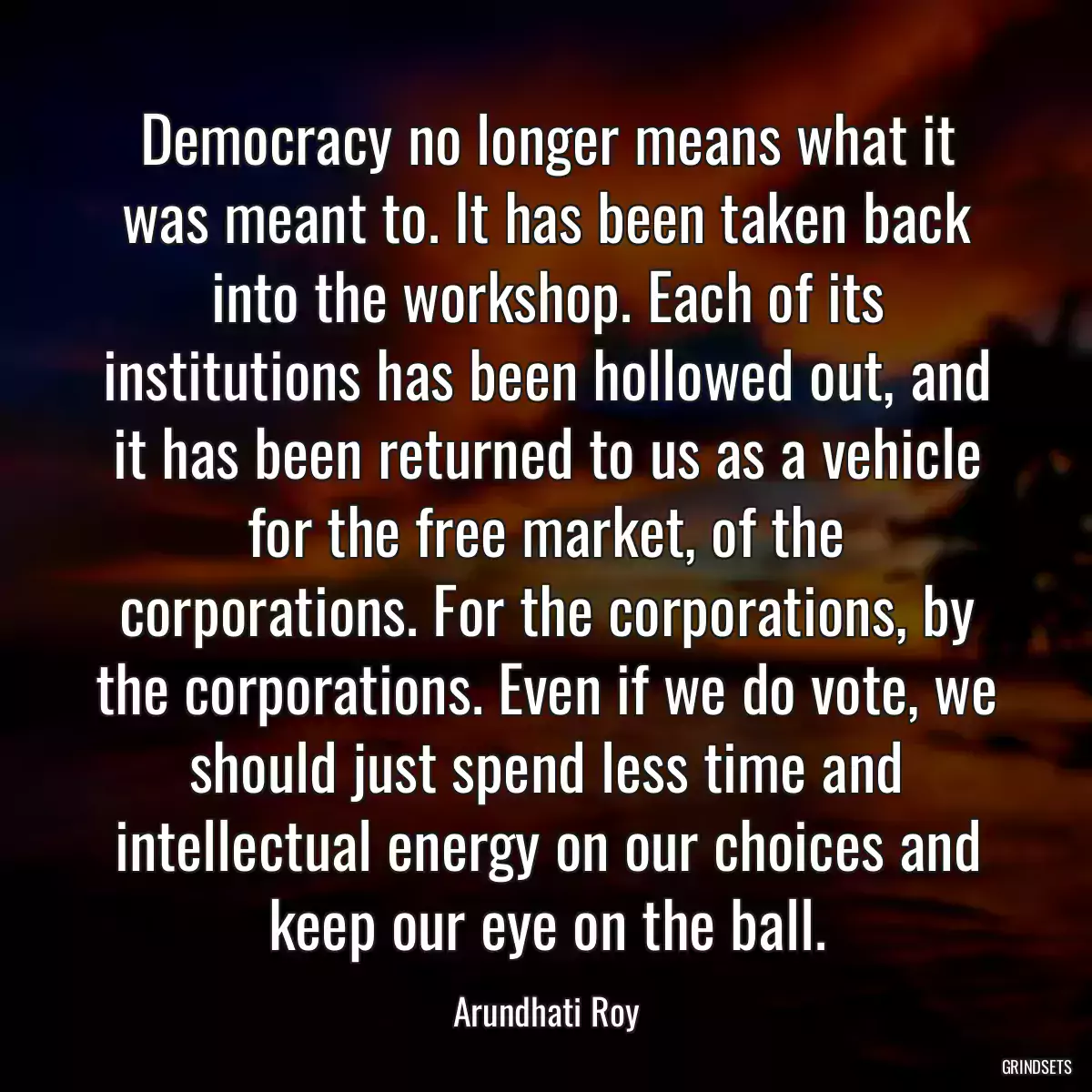 Democracy no longer means what it was meant to. It has been taken back into the workshop. Each of its institutions has been hollowed out, and it has been returned to us as a vehicle for the free market, of the corporations. For the corporations, by the corporations. Even if we do vote, we should just spend less time and intellectual energy on our choices and keep our eye on the ball.