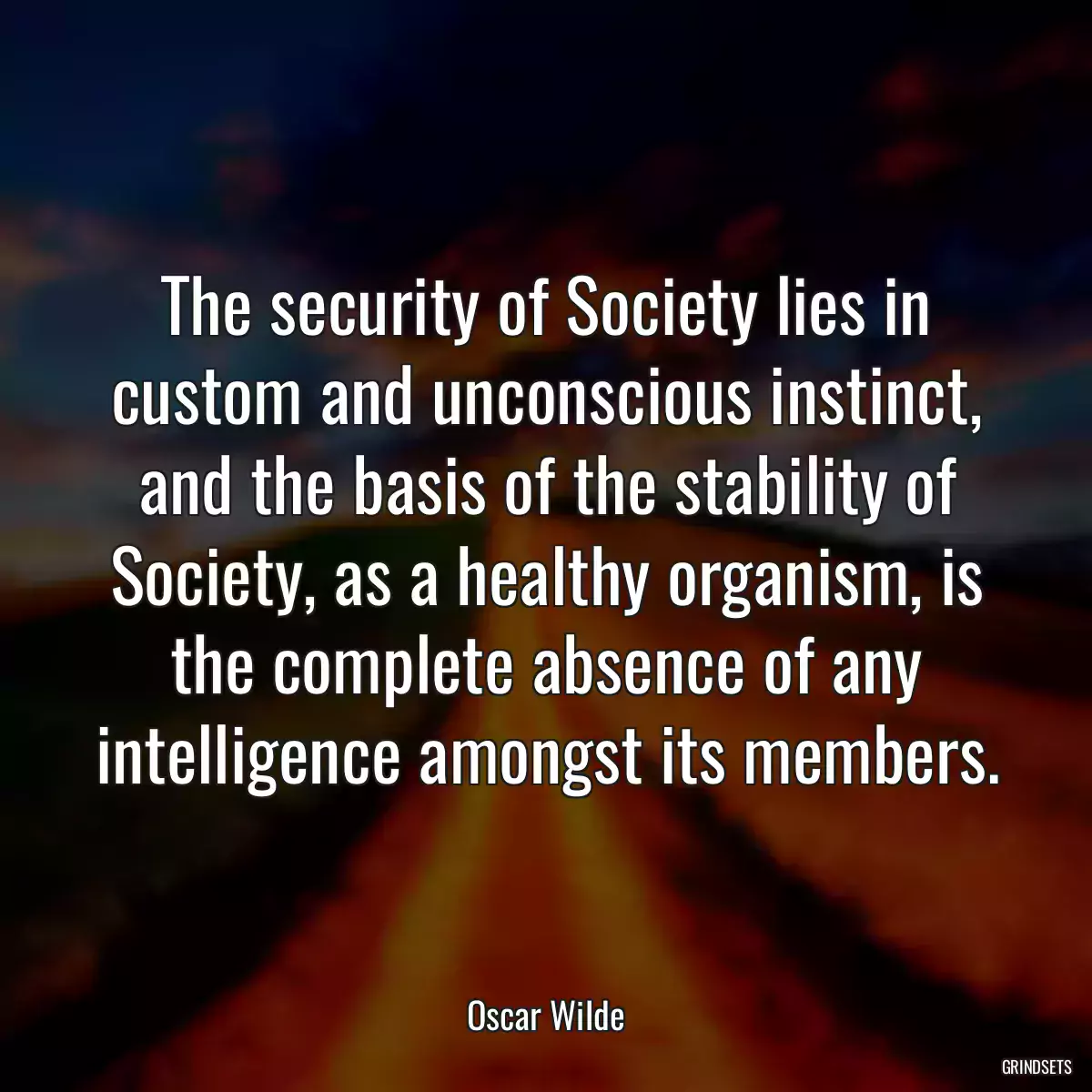 The security of Society lies in custom and unconscious instinct, and the basis of the stability of Society, as a healthy organism, is the complete absence of any intelligence amongst its members.