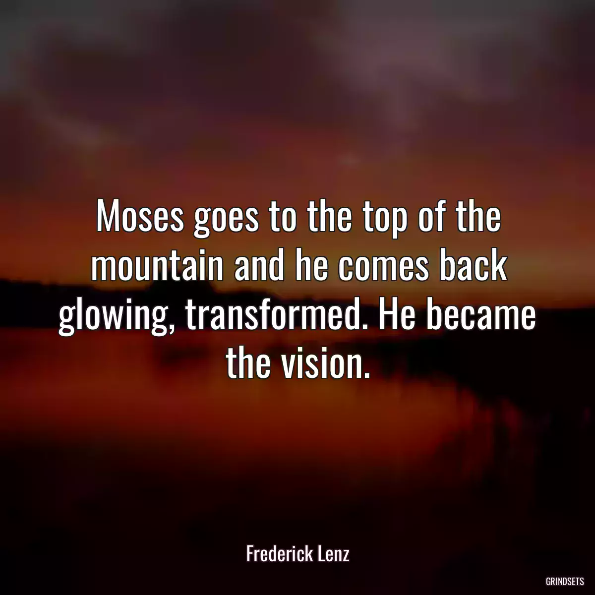 Moses goes to the top of the mountain and he comes back glowing, transformed. He became the vision.