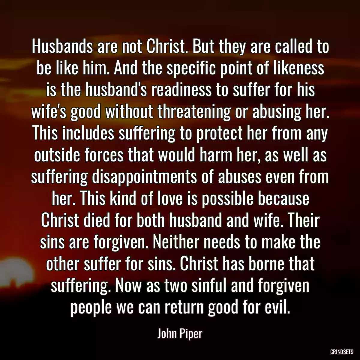 Husbands are not Christ. But they are called to be like him. And the specific point of likeness is the husband\'s readiness to suffer for his wife\'s good without threatening or abusing her. This includes suffering to protect her from any outside forces that would harm her, as well as suffering disappointments of abuses even from her. This kind of love is possible because Christ died for both husband and wife. Their sins are forgiven. Neither needs to make the other suffer for sins. Christ has borne that suffering. Now as two sinful and forgiven people we can return good for evil.