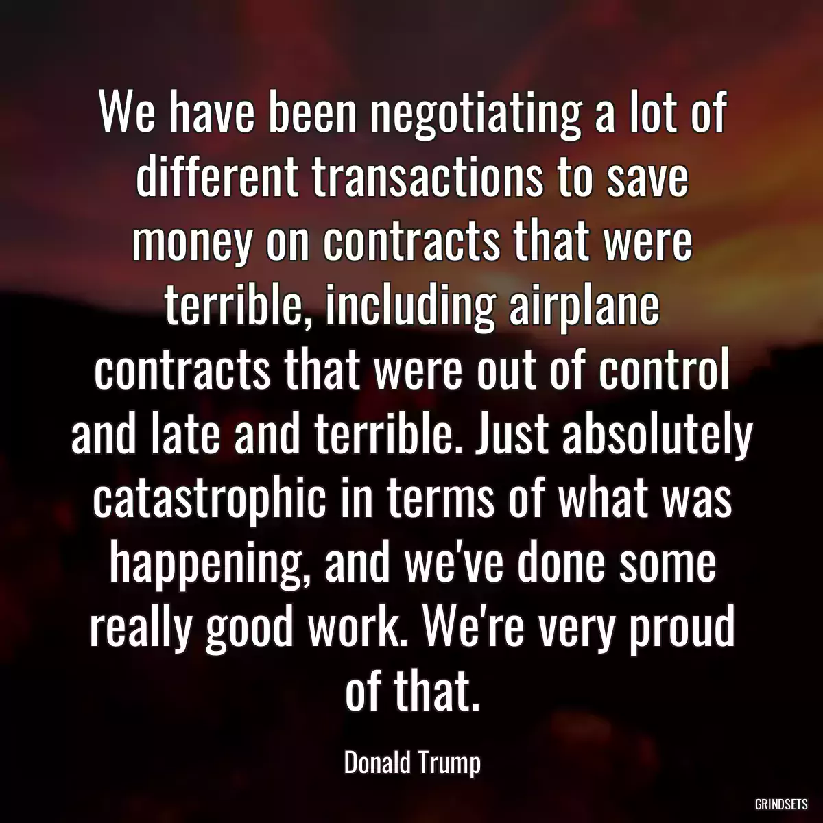 We have been negotiating a lot of different transactions to save money on contracts that were terrible, including airplane contracts that were out of control and late and terrible. Just absolutely catastrophic in terms of what was happening, and we\'ve done some really good work. We\'re very proud of that.