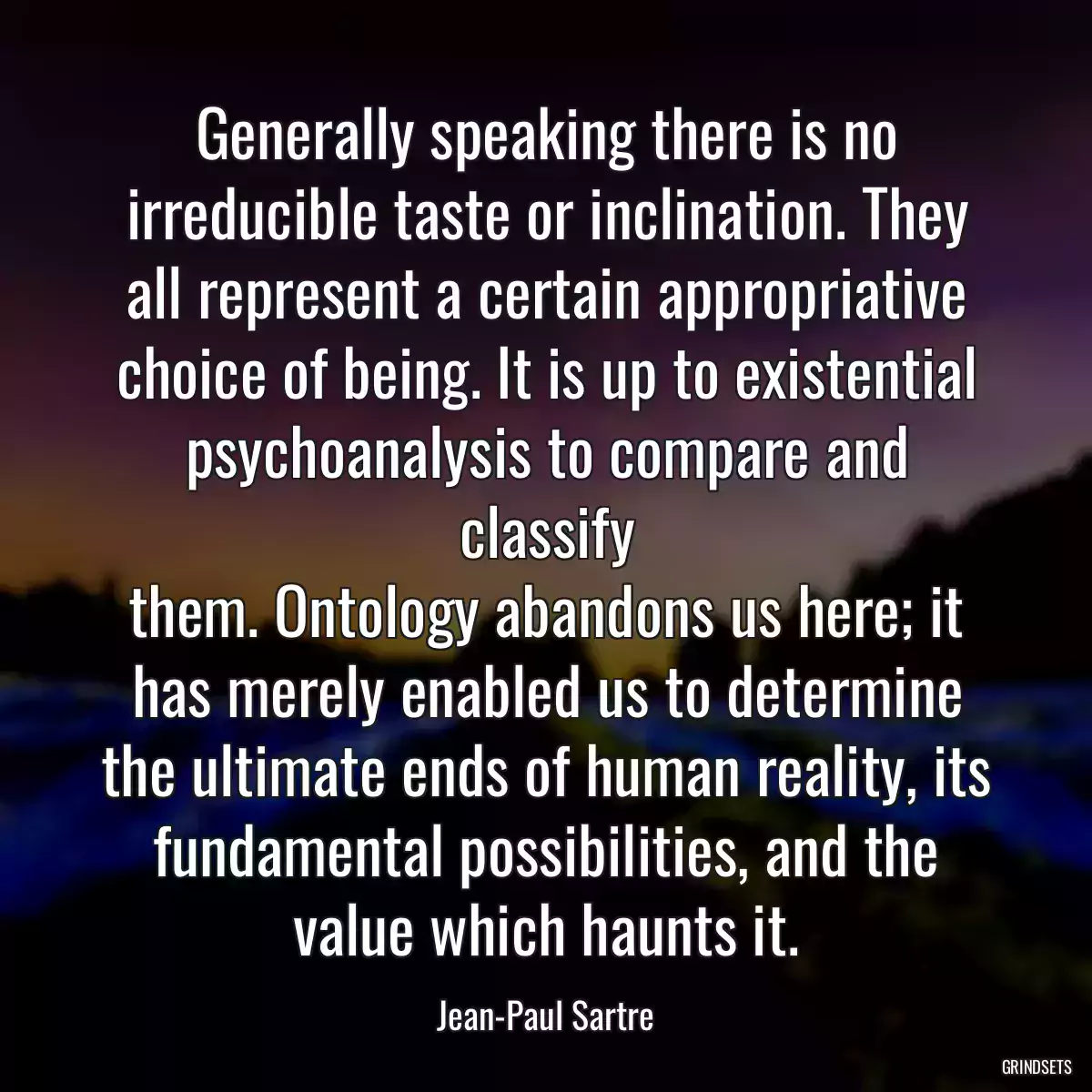 Generally speaking there is no irreducible taste or inclination. They all represent a certain appropriative choice of being. It is up to existential psychoanalysis to compare and classify
them. Ontology abandons us here; it has merely enabled us to determine the ultimate ends of human reality, its fundamental possibilities, and the value which haunts it.